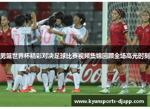 男篮世界杯精彩对决足球比赛视频集锦回顾全场高光时刻
