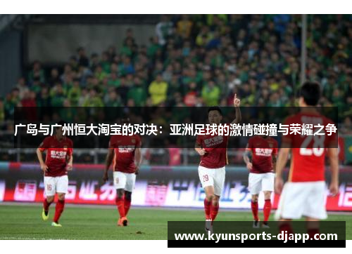 广岛与广州恒大淘宝的对决：亚洲足球的激情碰撞与荣耀之争